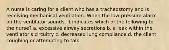 A nurse is caring for a client who has a tracheostomy and is receiving mechanical ventilation. When the low-pressure alarm on the ventilator sounds, it indicates which of the following to the nurse? a. excessive airway secretions b. a leak within the ventilator's circuitry c. decreased lung compliance d. the client coughing or attempting to talk