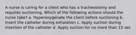 A nurse is caring for a client who has a tracheostomy and requires suctioning. Which of the following actions should the nurse take? a. Hyperoxygenate the client before suctioning b. Insert the catheter during exhalation c. Apply suction during insertion of the catheter d. Apply suction for no more than 15 sec