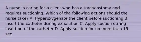 A nurse is caring for a client who has a tracheostomy and requires suctioning. Which of the following actions should the nurse take? A. Hyperoxygenate the client before suctioning B. Insert the catheter during exhalation C. Apply suction during insertion of the catheter D. Apply suction for no more than 15 sec