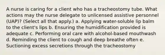 A nurse is caring for a client who has a tracheostomy tube. What actions may the nurse delegate to unlicensed assistive personnel (UAP)? (Select all that apply.) a. Applying water-soluble lip balm to the client's lips b. Ensuring the humidification provided is adequate c. Performing oral care with alcohol-based mouthwash d. Reminding the client to cough and deep breathe often e. Suctioning excess secretions through the tracheostomy