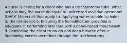 A nurse is caring for a client who has a tracheostomy tube. What actions may the nurse delegate to unlicensed assistive personnel (UAP)? (Select all that apply.) a. Applying water-soluble lip balm to the clients lips b. Ensuring the humidification provided is adequate c. Performing oral care with alcohol-based mouthwash d. Reminding the client to cough and deep breathe often e. Suctioning excess secretions through the tracheostomy