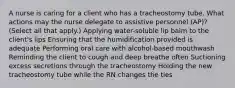 A nurse is caring for a client who has a tracheostomy tube. What actions may the nurse delegate to assistive personnel (AP)? (Select all that apply.) Applying water-soluble lip balm to the client's lips Ensuring that the humidification provided is adequate Performing oral care with alcohol-based mouthwash Reminding the client to cough and deep breathe often Suctioning excess secretions through the tracheostomy Holding the new tracheostomy tube while the RN changes the ties