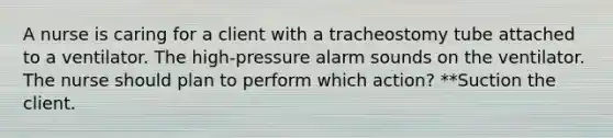 A nurse is caring for a client with a tracheostomy tube attached to a ventilator. The high-pressure alarm sounds on the ventilator. The nurse should plan to perform which action? **Suction the client.