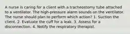 A nurse is caring for a client with a tracheostomy tube attached to a ventilator. The high-pressure alarm sounds on the ventilator. The nurse should plan to perform which action? 1. Suction the client. 2. Evaluate the cuff for a leak. 3. Assess for a disconnection. 4. Notify the respiratory therapist.