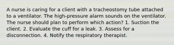 A nurse is caring for a client with a tracheostomy tube attached to a ventilator. The high-pressure alarm sounds on the ventilator. The nurse should plan to perform which action? 1. Suction the client. 2. Evaluate the cuff for a leak. 3. Assess for a disconnection. 4. Notify the respiratory therapist.