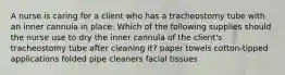 A nurse is caring for a client who has a tracheostomy tube with an inner cannula in place. Which of the following supplies should the nurse use to dry the inner cannula of the client's tracheostomy tube after cleaning it? paper towels cotton-tipped applications folded pipe cleaners facial tissues