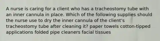 A nurse is caring for a client who has a tracheostomy tube with an inner cannula in place. Which of the following supplies should the nurse use to dry the inner cannula of the client's tracheostomy tube after cleaning it? paper towels cotton-tipped applications folded pipe cleaners facial tissues