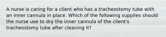 A nurse is caring for a client who has a tracheostomy tube with an inner cannula in place. Which of the following supplies should the nurse use to dry the inner cannula of the client's tracheostomy tube after cleaning it?