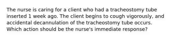 The nurse is caring for a client who had a tracheostomy tube inserted 1 week ago. The client begins to cough vigorously, and accidental decannulation of the tracheostomy tube occurs. Which action should be the nurse's immediate response?