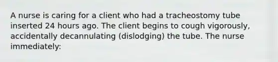 A nurse is caring for a client who had a tracheostomy tube inserted 24 hours ago. The client begins to cough vigorously, accidentally decannulating (dislodging) the tube. The nurse immediately: