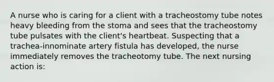 A nurse who is caring for a client with a tracheostomy tube notes heavy bleeding from the stoma and sees that the tracheostomy tube pulsates with the client's heartbeat. Suspecting that a trachea-innominate artery fistula has developed, the nurse immediately removes the tracheotomy tube. The next nursing action is: