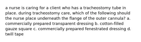 a nurse is caring for a client who has a tracheostomy tube in place. during tracheostomy care, which of the following should the nurse place underneath the flange of the outer cannula? a. commercially prepared transparent dressing b. cotton-filled gauze square c. commercially prepared fenestrated dressing d. twill tape