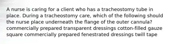 A nurse is caring for a client who has a tracheostomy tube in place. During a tracheostomy care, which of the following should the nurse place underneath the flange of the outer cannula? commercially prepared transparent dressings cotton-filled gauze square commercially prepared fenestrated dressings twill tape