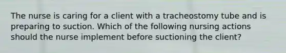 The nurse is caring for a client with a tracheostomy tube and is preparing to suction. Which of the following nursing actions should the nurse implement before suctioning the client?