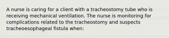 A nurse is caring for a client with a tracheostomy tube who is receiving mechanical ventilation. The nurse is monitoring for complications related to the tracheostomy and suspects tracheoesophageal fistula when: