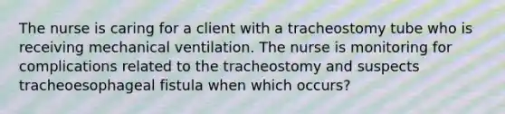 The nurse is caring for a client with a tracheostomy tube who is receiving mechanical ventilation. The nurse is monitoring for complications related to the tracheostomy and suspects tracheoesophageal fistula when which occurs?