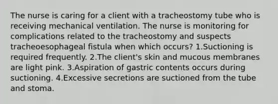 The nurse is caring for a client with a tracheostomy tube who is receiving mechanical ventilation. The nurse is monitoring for complications related to the tracheostomy and suspects tracheoesophageal fistula when which occurs? 1.Suctioning is required frequently. 2.The client's skin and mucous membranes are light pink. 3.Aspiration of gastric contents occurs during suctioning. 4.Excessive secretions are suctioned from the tube and stoma.