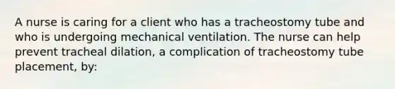 A nurse is caring for a client who has a tracheostomy tube and who is undergoing mechanical ventilation. The nurse can help prevent tracheal dilation, a complication of tracheostomy tube placement, by: