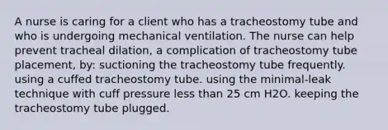 A nurse is caring for a client who has a tracheostomy tube and who is undergoing mechanical ventilation. The nurse can help prevent tracheal dilation, a complication of tracheostomy tube placement, by: suctioning the tracheostomy tube frequently. using a cuffed tracheostomy tube. using the minimal-leak technique with cuff pressure less than 25 cm H2O. keeping the tracheostomy tube plugged.