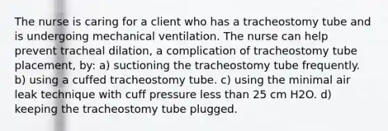 The nurse is caring for a client who has a tracheostomy tube and is undergoing mechanical ventilation. The nurse can help prevent tracheal dilation, a complication of tracheostomy tube placement, by: a) suctioning the tracheostomy tube frequently. b) using a cuffed tracheostomy tube. c) using the minimal air leak technique with cuff pressure less than 25 cm H2O. d) keeping the tracheostomy tube plugged.