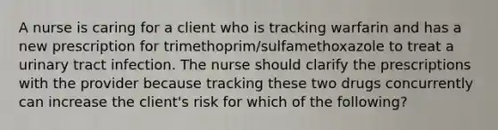 A nurse is caring for a client who is tracking warfarin and has a new prescription for trimethoprim/sulfamethoxazole to treat a urinary tract infection. The nurse should clarify the prescriptions with the provider because tracking these two drugs concurrently can increase the client's risk for which of the following?