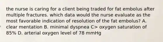 the nurse is caring for a client being traded for fat embolus after multiple fractures. which data would the nurse evaluate as the most favorable indication of resolution of the fat embolus? A. clear mentation B. minimal dyspnea C> oxygen saturation of 85% D. arterial oxygen level of 78 mmHg