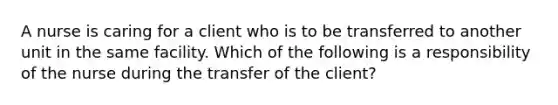 A nurse is caring for a client who is to be transferred to another unit in the same facility. Which of the following is a responsibility of the nurse during the transfer of the client?