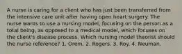 A nurse is caring for a client who has just been transferred from the intensive care unit after having open heart surgery. The nurse wants to use a nursing model, focusing on the person as a total being, as opposed to a medical model, which focuses on the client's disease process. Which nursing model theorist should the nurse reference? 1. Orem. 2. Rogers. 3. Roy. 4. Neuman.