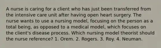 A nurse is caring for a client who has just been transferred from the intensive care unit after having open heart surgery. The nurse wants to use a nursing model, focusing on the person as a total being, as opposed to a medical model, which focuses on the client's disease process. Which nursing model theorist should the nurse reference? 1. Orem. 2. Rogers. 3. Roy. 4. Neuman.