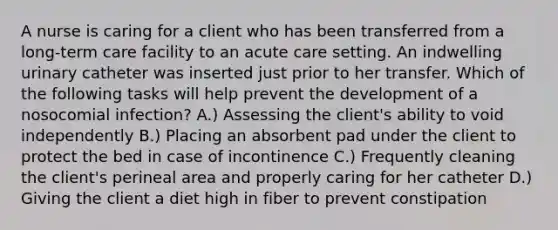 A nurse is caring for a client who has been transferred from a long-term care facility to an acute care setting. An indwelling urinary catheter was inserted just prior to her transfer. Which of the following tasks will help prevent the development of a nosocomial infection? A.) Assessing the client's ability to void independently B.) Placing an absorbent pad under the client to protect the bed in case of incontinence C.) Frequently cleaning the client's perineal area and properly caring for her catheter D.) Giving the client a diet high in fiber to prevent constipation