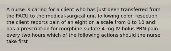 A nurse Is caring for a client who has just been transferred from the PACU to the medical-surgical unit following colon resection the client reports pain of an eight on a scale from 0 to 10 and has a prescription for morphine sulfate 4 mg IV bolus PRN pain every two hours which of the following actions should the nurse take first