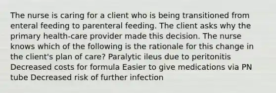 The nurse is caring for a client who is being transitioned from enteral feeding to parenteral feeding. The client asks why the primary health-care provider made this decision. The nurse knows which of the following is the rationale for this change in the client's plan of care? Paralytic ileus due to peritonitis Decreased costs for formula Easier to give medications via PN tube Decreased risk of further infection