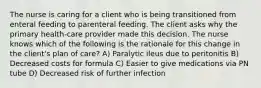 The nurse is caring for a client who is being transitioned from enteral feeding to parenteral feeding. The client asks why the primary health-care provider made this decision. The nurse knows which of the following is the rationale for this change in the client's plan of care? A) Paralytic ileus due to peritonitis B) Decreased costs for formula C) Easier to give medications via PN tube D) Decreased risk of further infection