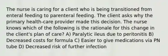 The nurse is caring for a client who is being transitioned from enteral feeding to parenteral feeding. The client asks why the primary health-care provider made this decision. The nurse knows which of the following is the rationale for this change in the client's plan of care? A) Paralytic ileus due to peritonitis B) Decreased costs for formula C) Easier to give medications via PN tube D) Decreased risk of further infection