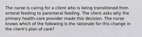 The nurse is caring for a client who is being transitioned from enteral feeding to parenteral feeding. The client asks why the primary health-care provider made this decision. The nurse knows which of the following is the rationale for this change in the client's plan of care?