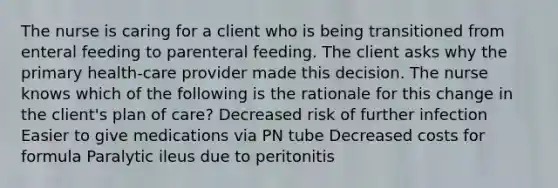 The nurse is caring for a client who is being transitioned from enteral feeding to parenteral feeding. The client asks why the primary health-care provider made this decision. The nurse knows which of the following is the rationale for this change in the client's plan of care? Decreased risk of further infection Easier to give medications via PN tube Decreased costs for formula Paralytic ileus due to peritonitis