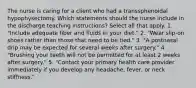 The nurse is caring for a client who had a transsphenoidal hypophysectomy. Which statements should the nurse include in the discharge teaching instructions? Select all that apply. 1. "Include adequate fiber and fluids in your diet." 2. "Wear slip-on shoes rather than those that need to be tied." 3. "A postnasal drip may be expected for several weeks after surgery." 4. "Brushing your teeth will not be permitted for at least 2 weeks after surgery." 5. "Contact your primary health care provider immediately if you develop any headache, fever, or neck stiffness."