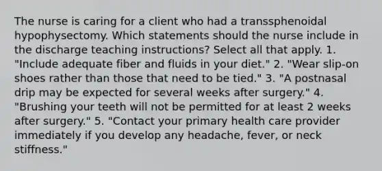 The nurse is caring for a client who had a transsphenoidal hypophysectomy. Which statements should the nurse include in the discharge teaching instructions? Select all that apply. 1. "Include adequate fiber and fluids in your diet." 2. "Wear slip-on shoes rather than those that need to be tied." 3. "A postnasal drip may be expected for several weeks after surgery." 4. "Brushing your teeth will not be permitted for at least 2 weeks after surgery." 5. "Contact your primary health care provider immediately if you develop any headache, fever, or neck stiffness."