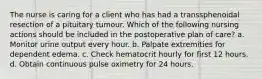 The nurse is caring for a client who has had a transsphenoidal resection of a pituitary tumour. Which of the following nursing actions should be included in the postoperative plan of care? a. Monitor urine output every hour. b. Palpate extremities for dependent edema. c. Check hematocrit hourly for first 12 hours. d. Obtain continuous pulse oximetry for 24 hours.