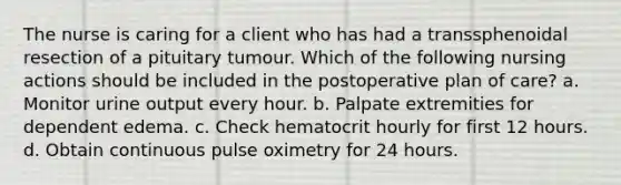 The nurse is caring for a client who has had a transsphenoidal resection of a pituitary tumour. Which of the following nursing actions should be included in the postoperative plan of care? a. Monitor urine output every hour. b. Palpate extremities for dependent edema. c. Check hematocrit hourly for first 12 hours. d. Obtain continuous pulse oximetry for 24 hours.