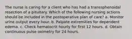 The nurse is caring for a client who has had a transsphenoidal resection of a pituitary. Which of the following nursing actions should be included in the postoperative plan of care? a. Monitor urine output every hour. b. Palpate extremities for dependent edema. c. Check hematocrit hourly for first 12 hours. d. Obtain continuous pulse oximetry for 24 hours.