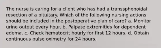 The nurse is caring for a client who has had a transsphenoidal resection of a pituitary. Which of the following nursing actions should be included in the postoperative plan of care? a. Monitor urine output every hour. b. Palpate extremities for dependent edema. c. Check hematocrit hourly for first 12 hours. d. Obtain continuous pulse oximetry for 24 hours.