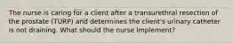 The nurse is caring for a client after a transurethral resection of the prostate (TURP) and determines the client's urinary catheter is not draining. What should the nurse implement?