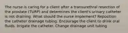 The nurse is caring for a client after a transurethral resection of the prostate (TURP) and determines the client's urinary catheter is not draining. What should the nurse implement? Reposition the catheter drainage tubing. Encourage the client to drink oral fluids. Irrigate the catheter. Change drainage unit tubing