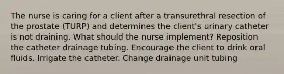 The nurse is caring for a client after a transurethral resection of the prostate (TURP) and determines the client's urinary catheter is not draining. What should the nurse implement? Reposition the catheter drainage tubing. Encourage the client to drink oral fluids. Irrigate the catheter. Change drainage unit tubing