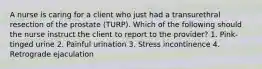 A nurse is caring for a client who just had a transurethral resection of the prostate (TURP). Which of the following should the nurse instruct the client to report to the provider? 1. Pink-tinged urine 2. Painful urination 3. Stress incontinence 4. Retrograde ejaculation