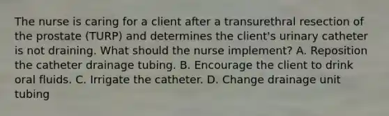 The nurse is caring for a client after a transurethral resection of the prostate (TURP) and determines the client's urinary catheter is not draining. What should the nurse implement? A. Reposition the catheter drainage tubing. B. Encourage the client to drink oral fluids. C. Irrigate the catheter. D. Change drainage unit tubing