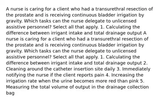 A nurse is caring for a client who had a transurethral resection of the prostate and is receiving continuous bladder irrigation by gravity. Which tasks can the nurse delegate to unlicensed assistive personnel? Select all that apply. 1. Calculating the difference between irrigant intake and total drainage output A nurse is caring for a client who had a transurethral resection of the prostate and is receiving continuous bladder irrigation by gravity. Which tasks can the nurse delegate to unlicensed assistive personnel? Select all that apply. 1. Calculating the difference between irrigant intake and total drainage output 2. Cleaning around the catheter insertion site daily 3. Immediately notifying the nurse if the client reports pain 4. Increasing the irrigation rate when the urine becomes more red than pink 5. Measuring the total volume of output in the drainage collection bag