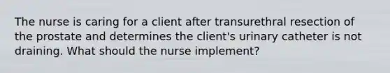 The nurse is caring for a client after transurethral resection of the prostate and determines the client's urinary catheter is not draining. What should the nurse implement?