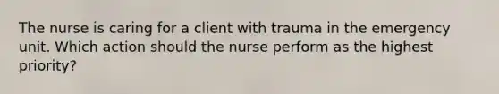 The nurse is caring for a client with trauma in the emergency unit. Which action should the nurse perform as the highest priority?